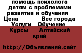 помощь психолога детям с проблемами развития и обучения › Цена ­ 1 000 - Все города Услуги » Обучение. Курсы   . Алтайский край